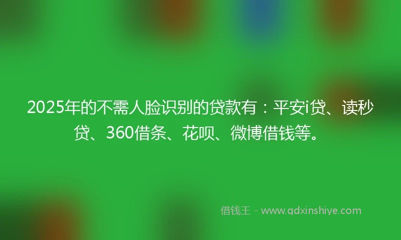 2025年的不需人脸识别的贷款有：平安i贷、读秒贷、360借条、花呗、微博借钱等。
