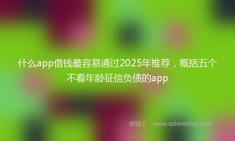 什么app借钱最容易通过2025年推荐，概括五个不看年龄征信负债的app