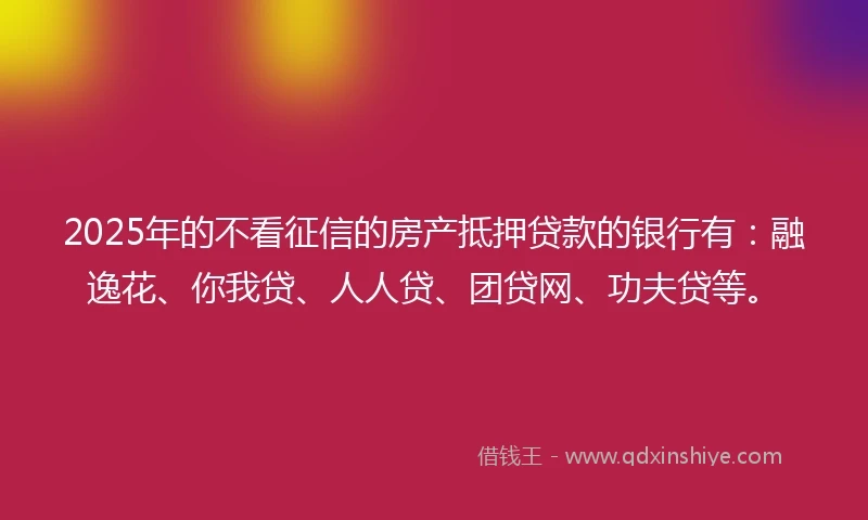 2025年的不看征信的房产抵押贷款的银行有：融逸花、你我贷、人人贷、团贷网、功夫贷等。