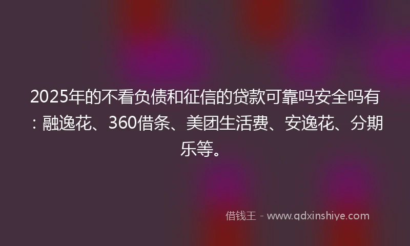 2025年的不看负债和征信的贷款可靠吗安全吗有：融逸花、360借条、美团生活费、安逸花、分期乐等。