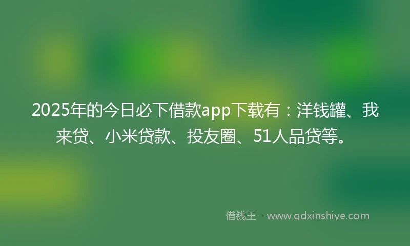 2025年的今日必下借款app下载有：洋钱罐、我来贷、小米贷款、投友圈、51人品贷等。