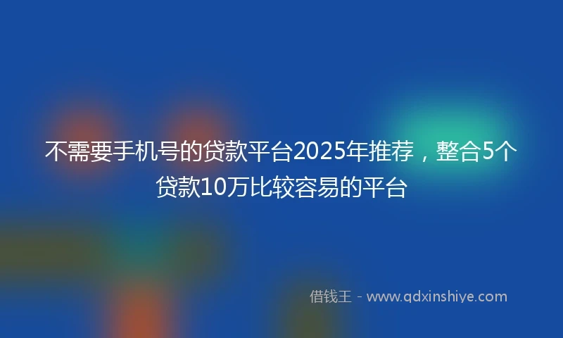 不需要手机号的贷款平台2025年推荐，整合5个贷款10万比较容易的平台