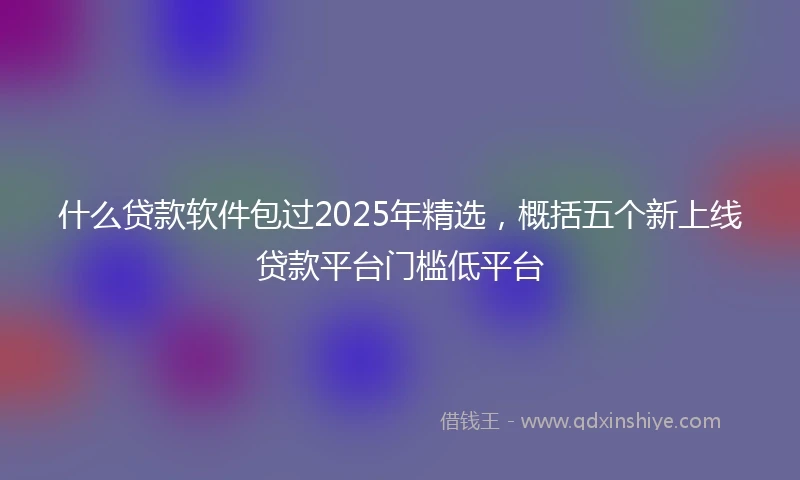 什么贷款软件包过2025年精选，概括五个新上线贷款平台门槛低平台