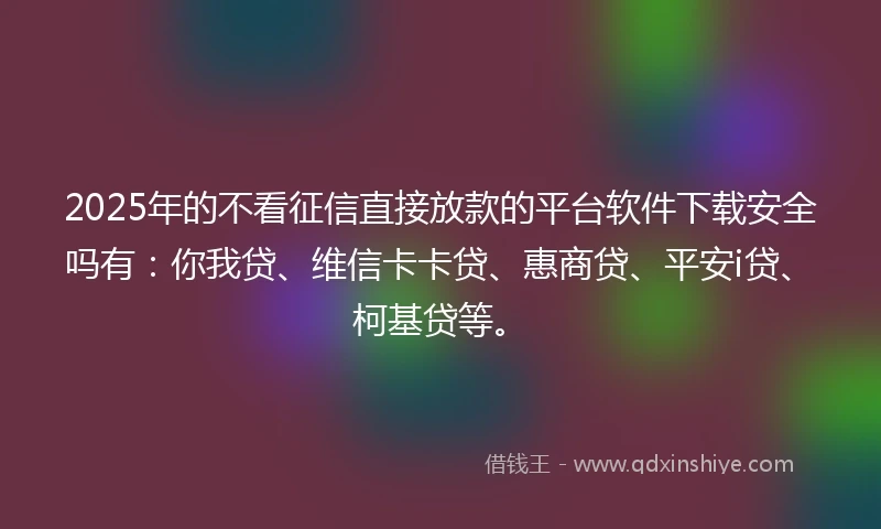 2025年的不看征信直接放款的平台软件下载安全吗有：你我贷、维信卡卡贷、惠商贷、平安i贷、柯基贷等。