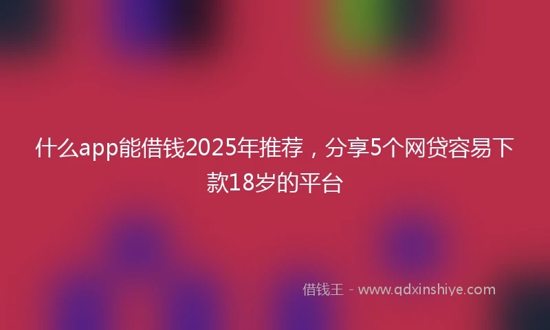 什么app能借钱2025年推荐，分享5个网贷容易下款18岁的平台