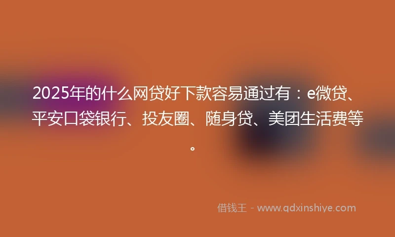 2025年的什么网贷好下款容易通过有：e微贷、平安口袋银行、投友圈、随身贷、美团生活费等。