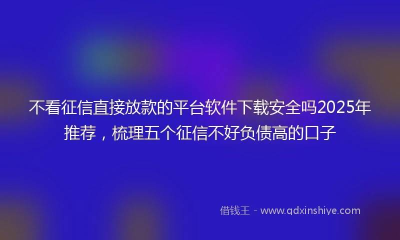 不看征信直接放款的平台软件下载安全吗2025年推荐，梳理五个征信不好负债高的口子