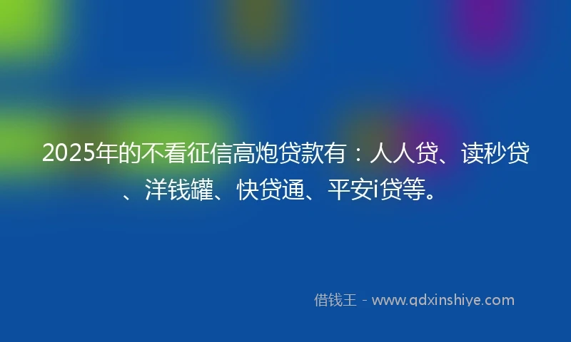 2025年的不看征信高炮贷款有：人人贷、读秒贷、洋钱罐、快贷通、平安i贷等。