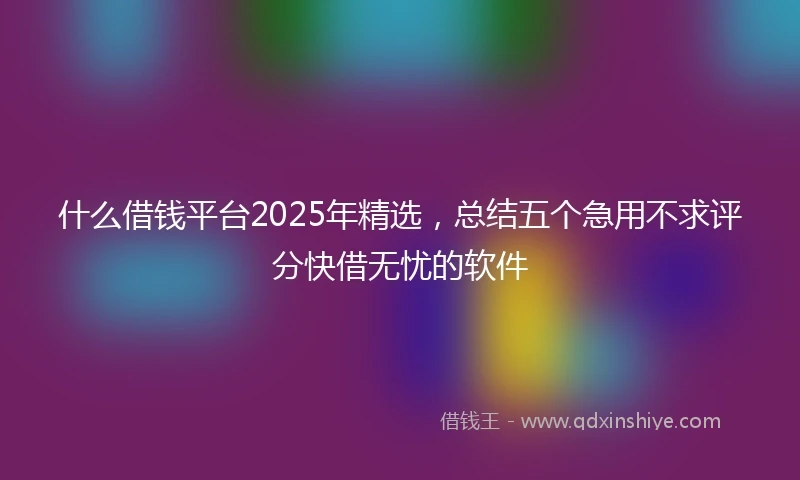 什么借钱平台2025年精选，总结五个急用不求评分快借无忧的软件