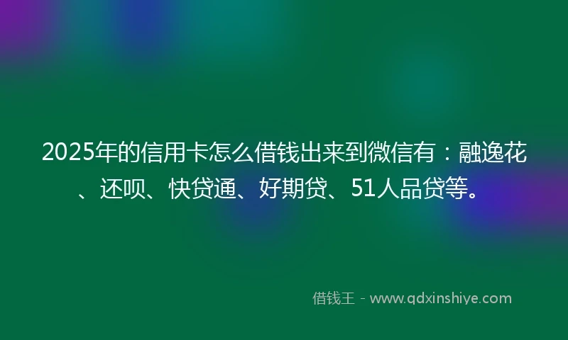2025年的信用卡怎么借钱出来到微信有：融逸花、还呗、快贷通、好期贷、51人品贷等。
