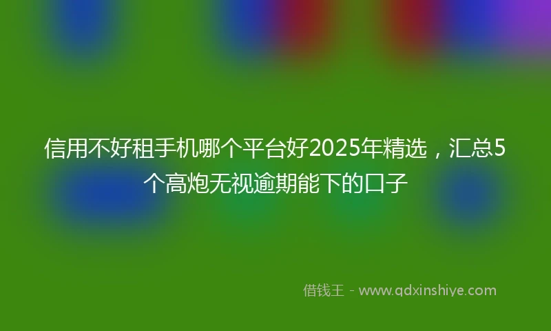 信用不好租手机哪个平台好2025年精选，汇总5个高炮无视逾期能下的口子