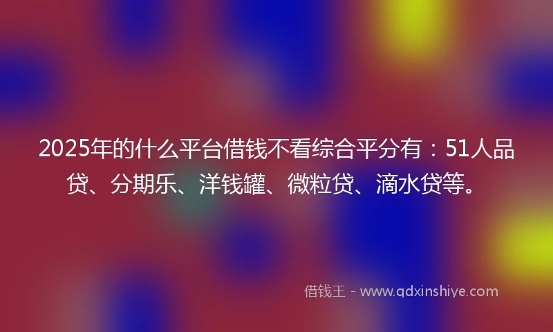 2025年的什么平台借钱不看综合平分有：51人品贷、分期乐、洋钱罐、微粒贷、滴水贷等。