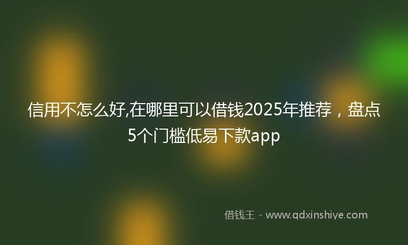 信用不怎么好,在哪里可以借钱2025年推荐，盘点5个门槛低易下款app