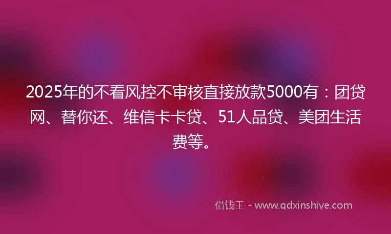 2025年的不看风控不审核直接放款5000有：团贷网、替你还、维信卡卡贷、51人品贷、美团生活费等。