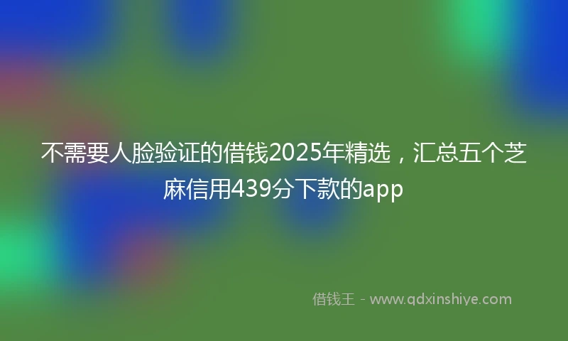不需要人脸验证的借钱2025年精选，汇总五个芝麻信用439分下款的app