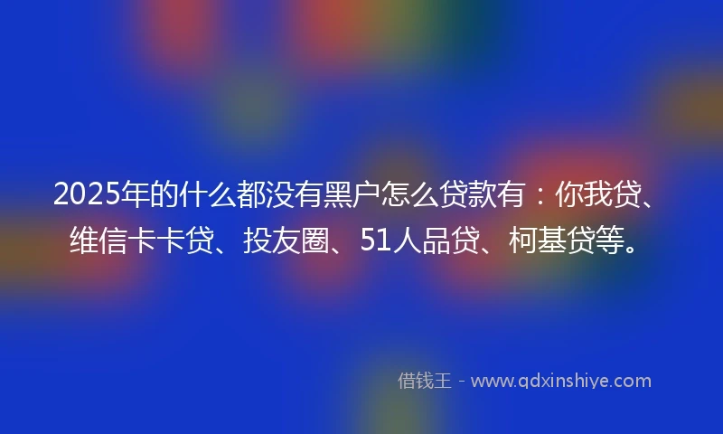 2025年的什么都没有黑户怎么贷款有：你我贷、维信卡卡贷、投友圈、51人品贷、柯基贷等。