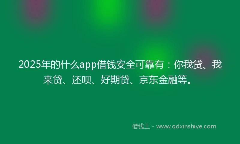 2025年的什么app借钱安全可靠有：你我贷、我来贷、还呗、好期贷、京东金融等。