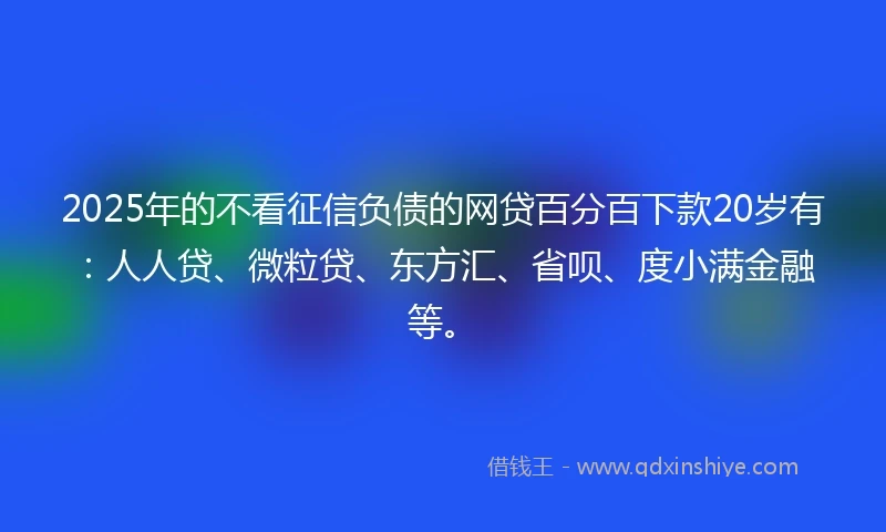 2025年的不看征信负债的网贷百分百下款20岁有：人人贷、微粒贷、东方汇、省呗、度小满金融等。