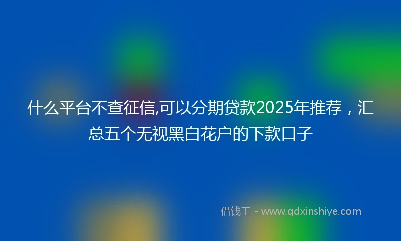 什么平台不查征信,可以分期贷款2025年推荐，汇总五个无视黑白花户的下款口子