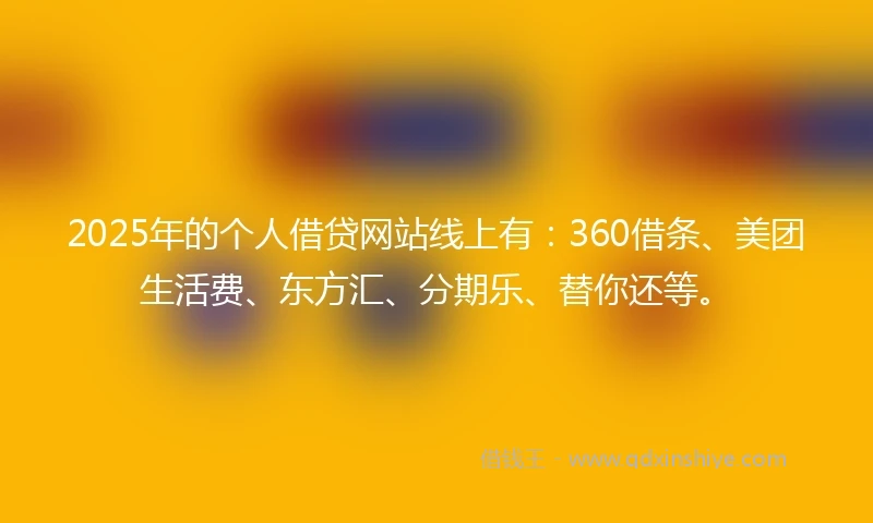 2025年的个人借贷网站线上有：360借条、美团生活费、东方汇、分期乐、替你还等。