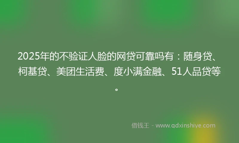 2025年的不验证人脸的网贷可靠吗有：随身贷、柯基贷、美团生活费、度小满金融、51人品贷等。