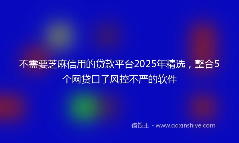 不需要芝麻信用的贷款平台2025年精选，整合5个网贷口子风控不严的软件