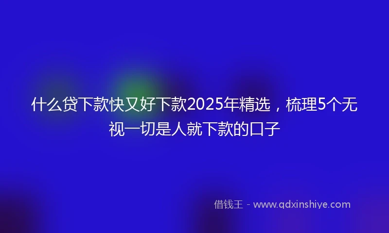 什么贷下款快又好下款2025年精选，梳理5个无视一切是人就下款的口子