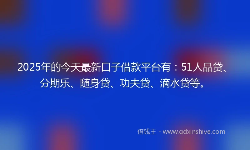 2025年的今天最新口子借款平台有：51人品贷、分期乐、随身贷、功夫贷、滴水贷等。