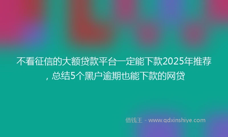 不看征信的大额贷款平台一定能下款2025年推荐，总结5个黑户逾期也能下款的网贷