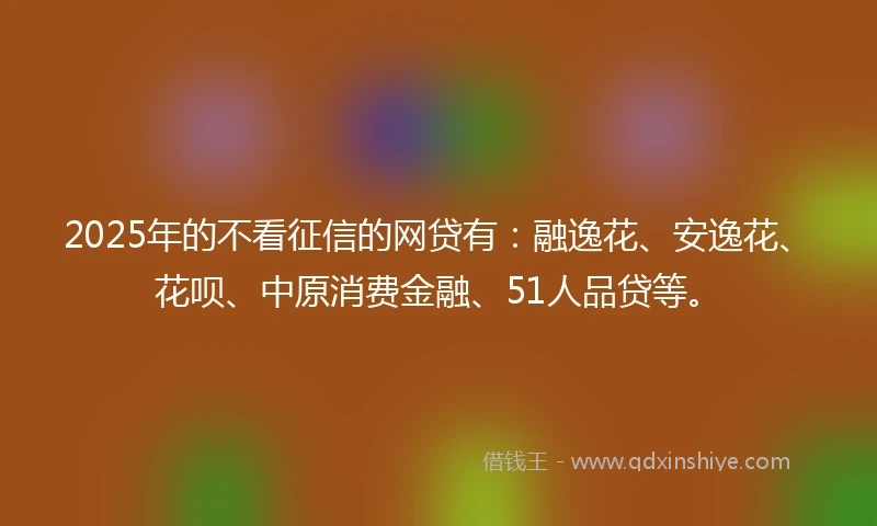 2025年的不看征信的网贷有：融逸花、安逸花、花呗、中原消费金融、51人品贷等。