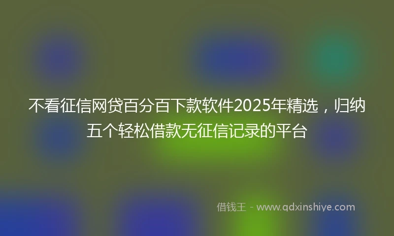 不看征信网贷百分百下款软件2025年精选，归纳五个轻松借款无征信记录的平台