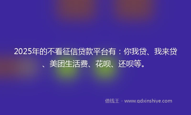 2025年的不看征信贷款平台有：你我贷、我来贷、美团生活费、花呗、还呗等。