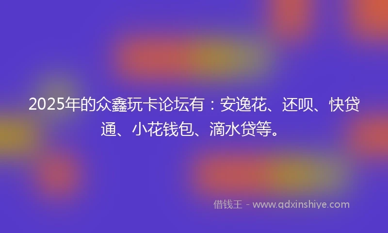 2025年的众鑫玩卡论坛有：安逸花、还呗、快贷通、小花钱包、滴水贷等。