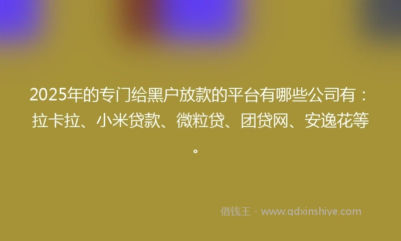 2025年的专门给黑户放款的平台有哪些公司有：拉卡拉、小米贷款、微粒贷、团贷网、安逸花等。