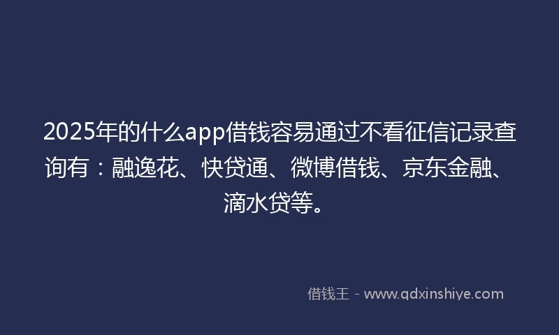 2025年的什么app借钱容易通过不看征信记录查询有：融逸花、快贷通、微博借钱、京东金融、滴水贷等。