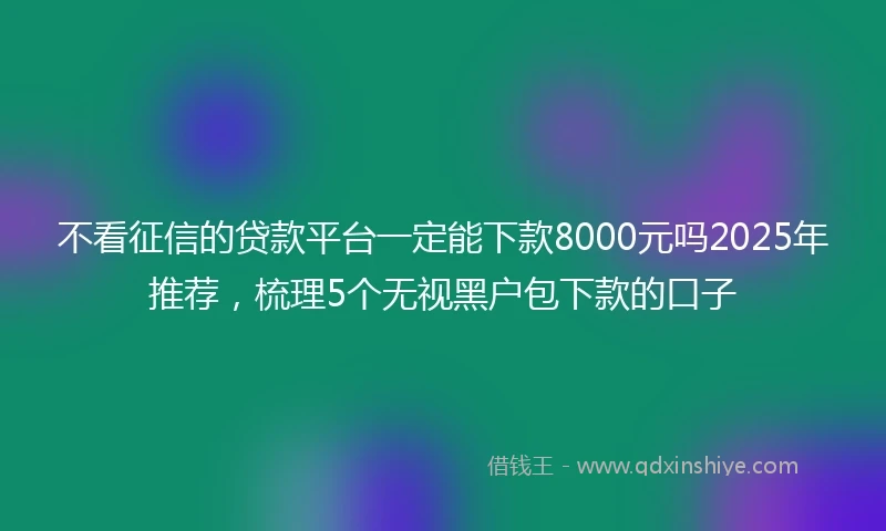 不看征信的贷款平台一定能下款8000元吗2025年推荐，梳理5个无视黑户包下款的口子
