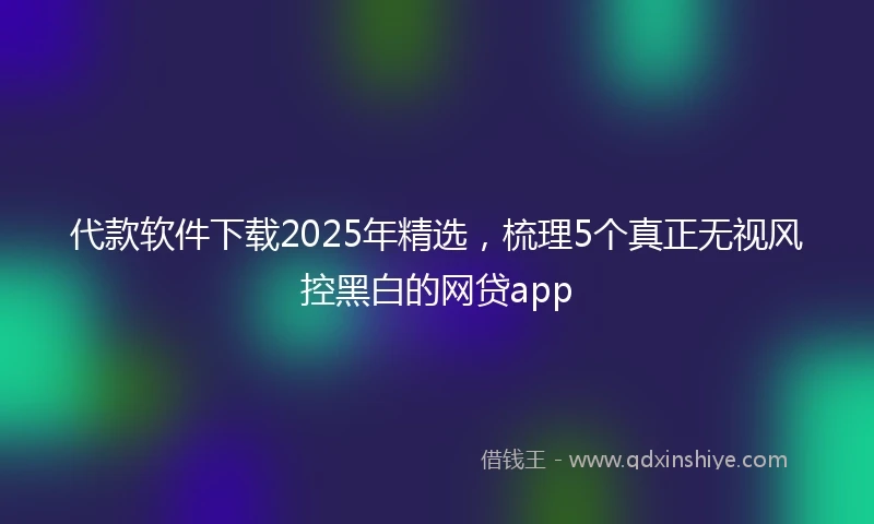 代款软件下载2025年精选，梳理5个真正无视风控黑白的网贷app