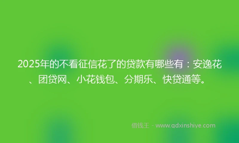 2025年的不看征信花了的贷款有哪些有：安逸花、团贷网、小花钱包、分期乐、快贷通等。