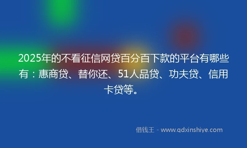 2025年的不看征信网贷百分百下款的平台有哪些有：惠商贷、替你还、51人品贷、功夫贷、信用卡贷等。