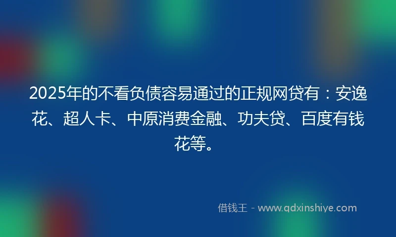 2025年的不看负债容易通过的正规网贷有：安逸花、超人卡、中原消费金融、功夫贷、百度有钱花等。