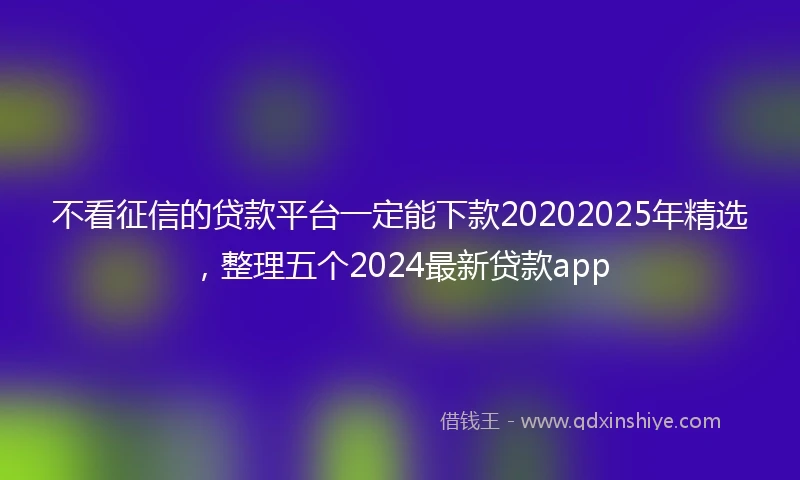 不看征信的贷款平台一定能下款20202025年精选，整理五个2024最新贷款app