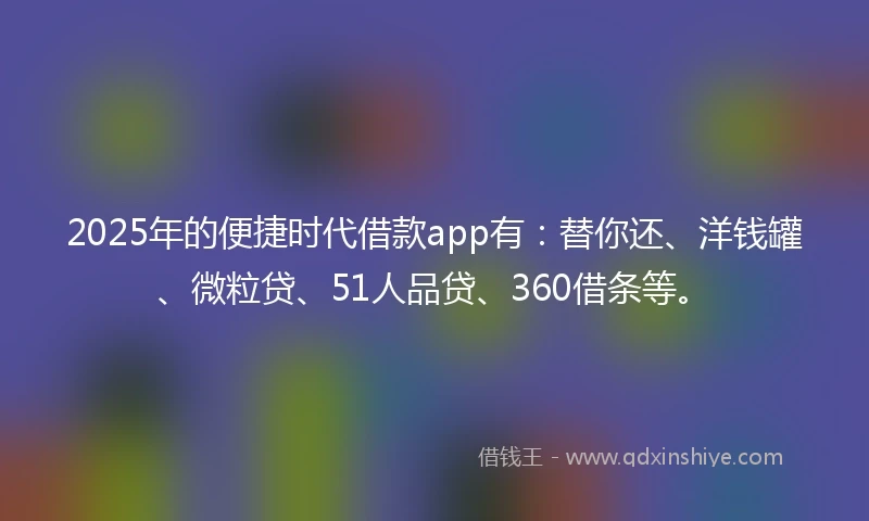2025年的便捷时代借款app有：替你还、洋钱罐、微粒贷、51人品贷、360借条等。