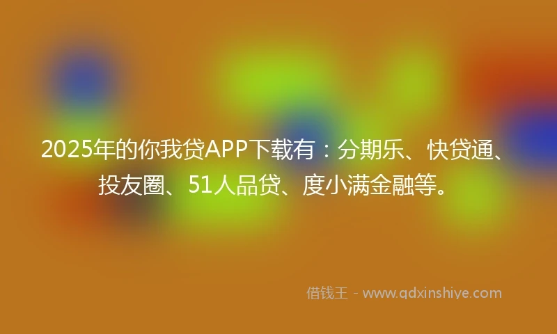 2025年的你我贷APP下载有：分期乐、快贷通、投友圈、51人品贷、度小满金融等。
