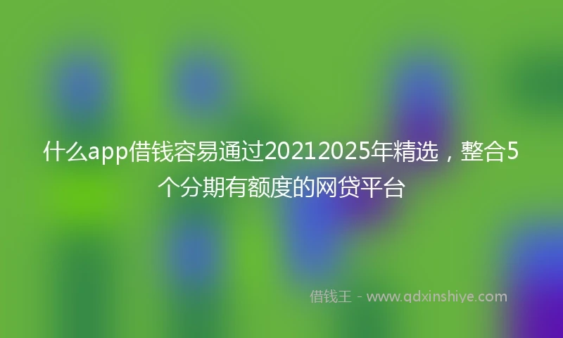 什么app借钱容易通过20212025年精选，整合5个分期有额度的网贷平台
