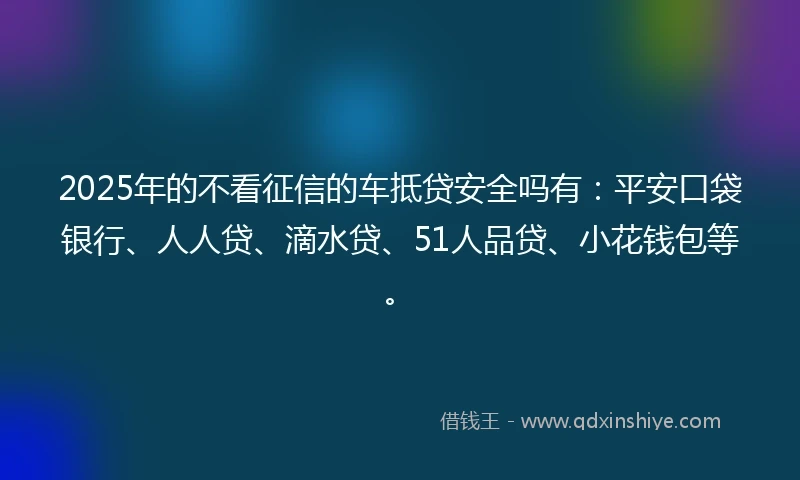 2025年的不看征信的车抵贷安全吗有：平安口袋银行、人人贷、滴水贷、51人品贷、小花钱包等。
