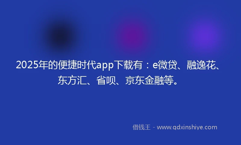 2025年的便捷时代app下载有：e微贷、融逸花、东方汇、省呗、京东金融等。