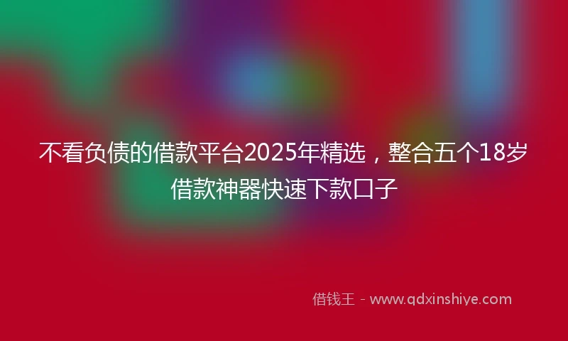 不看负债的借款平台2025年精选，整合五个18岁借款神器快速下款口子