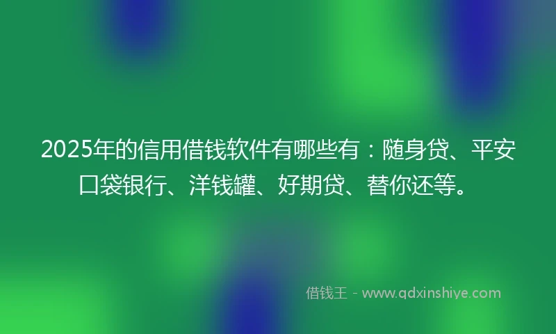 2025年的信用借钱软件有哪些有：随身贷、平安口袋银行、洋钱罐、好期贷、替你还等。