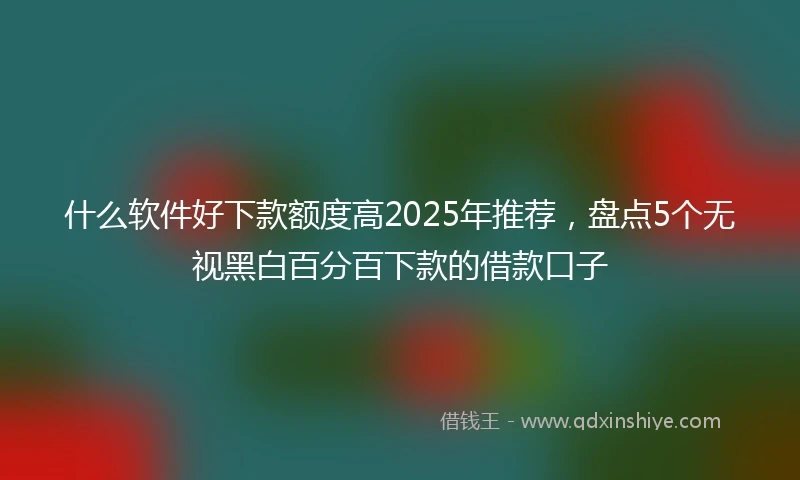 什么软件好下款额度高2025年推荐，盘点5个无视黑白百分百下款的借款口子
