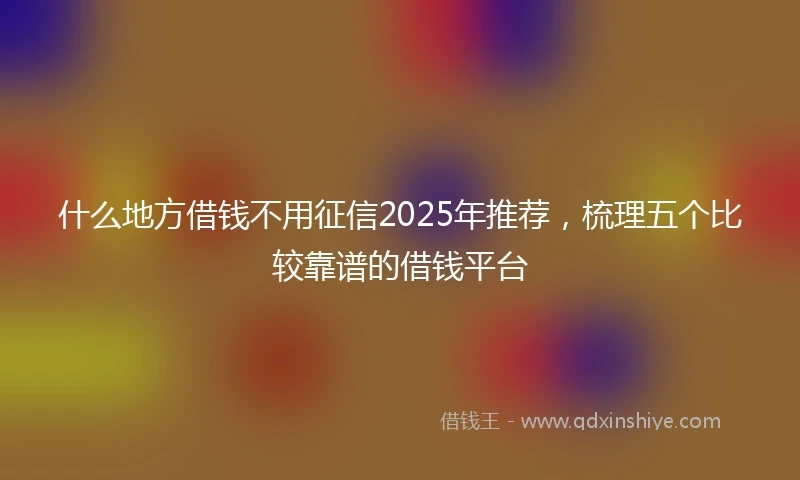 什么地方借钱不用征信2025年推荐，梳理五个比较靠谱的借钱平台